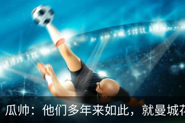 瓜帅：他们多年来如此，就曼城花钱才被炒新闻